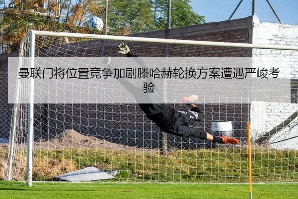 曼联门将位置竞争加剧滕哈赫轮换方案遭遇严峻考验
